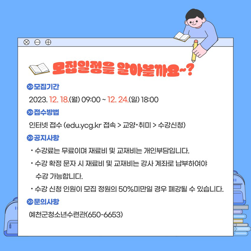 모집일정을 알아볼까요~? 모집기간 : 2023. 12. 18.(월) 09:00 ~ 12. 24.(일) 18:00 접수방법 : 인터넷 접속(edu.ycg.kr 접속 → 교양·취미 → 수강신청) 공지사항 - 수강료는 무료이며 재료비 및 교재비는 개인부담입니다. - 수강 확정 문자 시 재료비 및 교재비는 강사 계좌로 납부하여야 수강 가능합니다. - 수강 신청 인원이 모집 정원의 50% 미만일 경우 폐강될 수 있습니다. 문의사항 : 예천군 청소년수련관(☎ 650-6653)